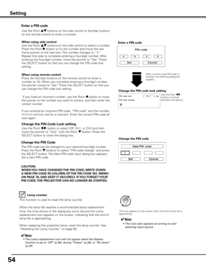 Page 54
54

Change the PIN Code 
Change the PIN code
CAUTION:
WHEN y OU HAVE CHANGED THE PIN CODE,  WRITE DOWN 
A NEW PIN CODE IN COLUMN OF  THE PIN CODE NO . MEMO 
ON PAGE 76,  AND KEEP IT SECUREL y . IF y OU FORGET y OUR 
PIN CODE,  THE PROJECTOR CAN NO LONGER BE STARTED .
The PIN code can be changed to your desired four-digit number. 
Press the Point d buttons to select “PIN code change” and press 
the SELECT button. The New PIN code input dialog box appears. 
Set a new PIN code.
Lamp counter
This function...