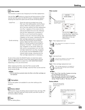 Page 55
55

Factory default
This function returns all setting values except for the user logo, PIN 
code lock, Logo PIN code lock, lamp counter, and filter counter to 
the factory default settings.
Factory default
Quit
Exit the Setting Menu.
Select Factory default and this box appears. Select [Yes], and the next box appears. 
Test pattern
Various test pattern are available for use when setting up the 
projector.
Filter counterFilter counter
Filter replacement icon appears on the screen at a set time.
✔Note:	 •...