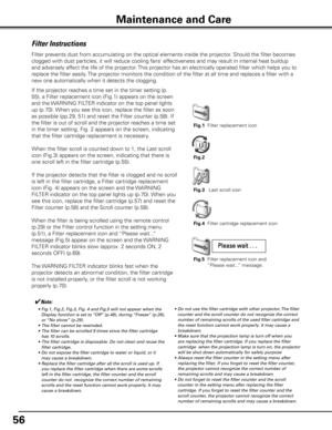 Page 56
56

Filter Instructions
Filter prevents dust from accumulating on the optical elements inside the projector\
. Should the filter becomes 
clogged with dust particles, it will reduce cooling fans’ effectiveness and may result in internal heat buildup 
and adversely affect the life of the projector. This projector has an electrically operated filter which helps you to 
replace the filter easily. The projector monitors the condition of the filter at all time and replac\
es a filter with a 
new one...