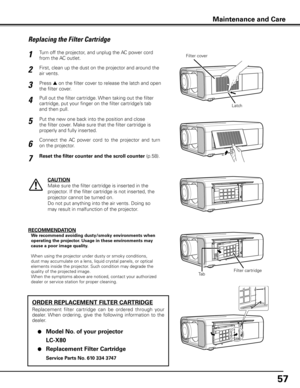 Page 57
57

Turn off the projector, and unplug the AC power cord 
from the AC outlet.
First, clean up the dust on the projector and around the 
air vents.
1
2
Press s on the filter cover to release the latch and open 
the filter cover.3
Put the new one back into the position and close 
the filter cover. Make sure that the filter cartridge is 
properly and fully inserted.
5
CAUTION
Make sure the filter cartridge is inserted in the 
projector. If the filter cartridge is not inserted, the 
projector cannot be...