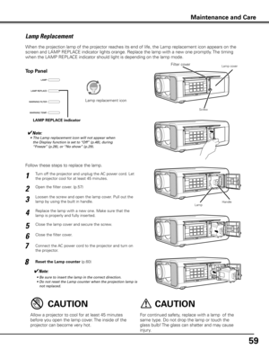 Page 59
59

Turn off the projector and unplug the AC power cord. Let 
the projector cool for at least 45 minutes.1
Open the filter cover. (p.57)2
Follow these steps to replace the lamp.
✔Note:
	 •	 Be	sure	to	insert	the	lamp	in	the	correct	direction.
	 •	 Do	not	reset	the	Lamp	counter	when	the	projection	lamp	is	not	replaced.
Lamp Replacement
For continued safety, replace with a lamp  of the 
same type. Do not drop the lamp or touch the 
glass bulb! The glass can shatter and may cause 
injury.
Allow a projector...