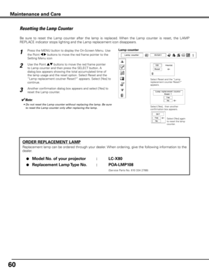 Page 60
60

ORDER REPLACEMENT LAMP
Replacement lamp can be ordered through your dealer. When ordering, give the following information to the 
dealer.
 ●  Model No . of your projector  :  LC-X80
 ●  Replacement Lamp Type No  . :  POA-LMP108
               (Service Parts No. 610 334 2788)
Resetting the Lamp Counter
Be  sure  to  reset  the  Lamp  counter  after  the  lamp  is  replaced.  When  the  Lamp  counter  is  reset,  the  LAMP 
REPLACE indicator stops lighting and the Lamp replacement icon disappears....