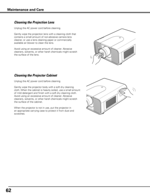 Page 62
6

Unplug the AC power cord before cleaning.
Gently wipe the projection lens with a cleaning cloth that 
contains a small amount of non-abrasive camera lens 
cleaner, or use a lens cleaning paper or commercially 
available air blower to clean the lens. 
Avoid using an excessive amount of cleaner. Abrasive 
cleaners, solvents, or other harsh chemicals might scratch 
the surface of the lens.
Cleaning the Projector Cabinet
Unplug the AC power cord before cleaning.
Gently wipe the projector body with a...