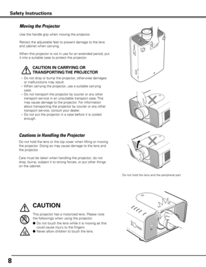 Page 8
8

Moving the Projector
Use the handle grip when moving the projector.
Retract the adjustable feet to prevent damage to the lens 
and cabinet when carrying.
When this projector is not in use for an extended period, put 
it into a suitable case to protect the projector. 
 
CAUTION IN CARRyING OR 
TRANSPORTING THE PROJECTOR
– Do not drop or bump the projector, other wise damages 
or malfunctions may result.
–  When carrying the projector, use a suitable carrying 
case.
–  Do not transport the projector by...