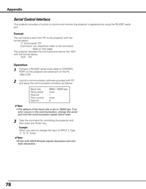 Page 78
78

Serial Control Interface
This projector provides a function to control and monitor the projector's operations by using the RS-232C serial 
port.
Connect a RS-232C serial cross cable to CONTROL 
PORT on the projector and serial port on the PC.
 (See p.20)
Launch a communication software provided with PC 
and setup the communication condition as follows:
1
2
3
Baud rate : 9600 / 19200 bps
Parity check  : none
Stop bit   : 1
Flow control  : none
Data bit   : 8
Type the command for controlling the...
