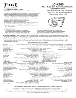 Page 1LC-X800
XGA - 3LCD+One  Powerhouse Projector 
12,000 ANSI Lumens
         New! Improved Dual Lamp Technology
         Vivid Colors with 3LCD+one Imaging
      High contrast ratio of 4000:1
KEY FEATURES: Model LC-X80012,000 ANSI Lumens   bright, at 90%+ uniformity and a 4000:1 contrast ratio.
XGA resolution. UXGA ~ VGA and MAC compatible.
Compatible with Normal and Widescreen input resolutions up to WUXGA and 1080p.
Supports both analog and digital computer and video input in all color standards.
Four...