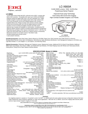 Page 1LC-X800A
12,000 ANSI Lumens / XGA / 3LCD+One
Powerhouse Series Projector
Improved Dual Lamp Technology
Vivid Colors with 3LCD+One Imaging
High Contrast Durable Inorganic LCD Panels
LC-X800A
(Shown with optional lens)
Brightness
Contrast Ratio
Illumination Uniformity (corner to center)
Resolution and Aspect Ratioup-to 12,000 ANSI Lumens (with AH-22051 lens)
up-to 4000:1
90%
XGA (1024x768), 4:3
Color Reproduction
Projection Lamp
Estimated Lamp Life
Imaging System
Scanning Frequencyup-to 3,000 Hours 330...