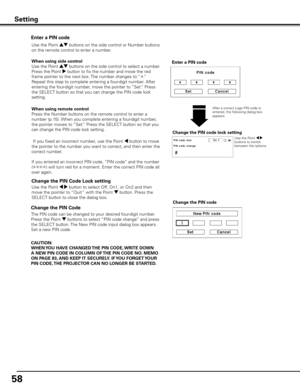 Page 5858
Change the PIN Code 
Change the PIN code
CAUTION:
WHEN y OU HAVE CHANGED THE PIN CODE,  WRITE DOWN 
A NEW PIN CODE IN COLUMN OF  THE PIN CODE NO . MEMO 
ON PAGE 83,  AND KEEP IT SECUREL y . IF y OU FORGET y OUR 
PIN CODE,  THE PROJECTOR CAN NO LONGER BE STARTED .
The PIN code can be changed to your desired four-digit number. 
Press the Point d buttons to select “PIN code change” and press 
the SELECT button. The New PIN code input dialog box appears. 
Set a new PIN code.
Change the PIN Code Lock...