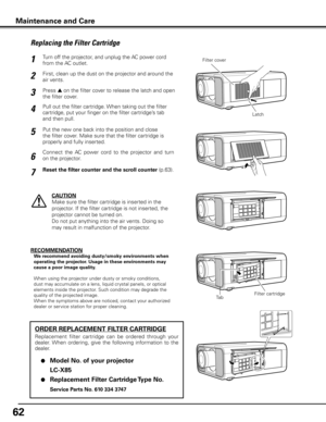 Page 6262
Turn off the projector, and unplug the AC power cord 
from the AC outlet.
First, clean up the dust on the projector and around the 
air vents.
1
2
Press s on the filter cover to release the latch and open 
the filter cover.3
Put the new one back into the position and close 
the filter cover. Make sure that the filter cartridge is 
properly and fully inserted.5
CAUTION
Make sure the filter cartridge is inserted in the 
projector. If the filter cartridge is not inserted, the 
projector cannot be turned...