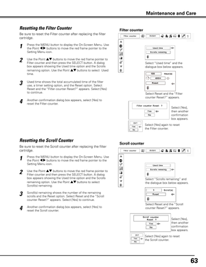 Page 6363
Be sure to reset the Scroll counter after replacing the filter 
cartridge. 
Press the MENU button to display the On-Screen Menu. Use 
the Point 7 8 buttons to move the red frame pointer to the 
Setting Menu icon.
Use the Point ed buttons to move the red frame pointer to 
Filter counter and then press the SELECT button. A dialog 
box appears showing the Used time option and the Scrolls 
remaining option. Use the Point ed buttons to select  
Scroll(s) remaining.
1
2
Resetting the Scroll CounterScroll...