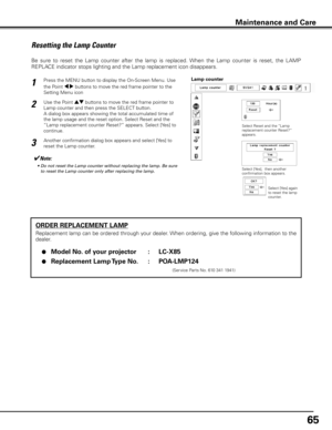 Page 6565
ORDER REPLACEMENT LAMP
Replacement lamp can be ordered through your dealer. When ordering, give the following information to the 
dealer.
 ●  Model No  . of your projector  :  LC-X85
 ●  Replacement Lamp Type No  . :  POA-LMP124
               (Service Parts No. 610 341 1941)
Resetting the Lamp Counter
Be  sure  to  reset  the  Lamp  counter  after  the  lamp  is  replaced.  When  the  Lamp  counter  is  reset,  the  LAMP 
REPLACE indicator stops lighting and the Lamp replacement icon disappears....