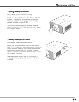 Page 6767
Unplug the AC power cord before cleaning.
Gently wipe the projection lens with a cleaning cloth that 
contains a small amount of non-abrasive camera lens 
cleaner, or use a lens cleaning paper or commercially 
available air blower to clean the lens. 
Avoid using an excessive amount of cleaner. Abrasive 
cleaners, solvents, or other harsh chemicals might scratch 
the surface of the lens.
Cleaning the Projector Cabinet
Unplug the AC power cord before cleaning.
Gently wipe the projector body with a soft...