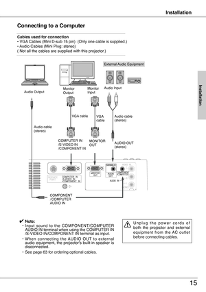 Page 15
Installation
15
Connecting to a Computer
Cables used for connection • VGA Cables (Mini D-sub 15 pin)  (Only one cable is supplied.)• Audio Cables (Mini Plug: stereo)( Not all the cables are supplied with this projector.)
Installation
External Audio Equipment
VGA cable  
Audio cable (stereo)
Audio cable  (stereo)
Audio Output
COMPONENT/COMPUTERAUDIO IN
AUDIO OUT (stereo)
Audio InputMonitor Output
COMPUTER IN  /S-VIDEO IN/COMPONENT IN 
✔ Note: • Input  sound  to  the  COMPONENT/COMPUTER AUDIO IN terminal...
