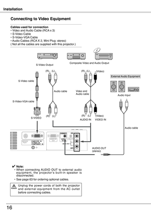 Page 16
Installation
16
Connecting to Video Equipment
Cables used for connection• Video and Audio Cable (RCA x 3) • S-Video Cable• S-Video-VGA Cable • Audio Cables (RCA X 2, Mini Plug: stereo) ( Not all the cables are supplied with this projector.)
✔ Note: •   When  connecting  AUDIO  OUT  to  external  audio e q u i p m e n t ,  t h e  p r o j e c t o r ’ s  b u i l t - i n  s p e a k e r  i s disconnected.
 •   See page 63 for ordering optional cables.
Unplug  the  power  cords  of  both  the  projector a n d...