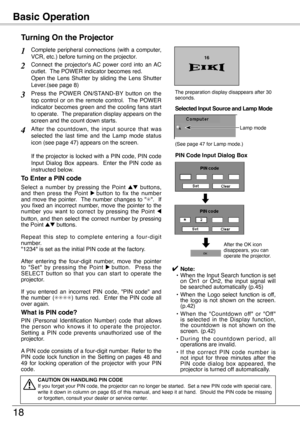 Page 18
Basic Operation
18
Connect  the  projector's AC  power  cord  into  an AC outlet.  The POWER indicator becomes red.  Open  the  Lens  Shutter  by  sliding  the  Lens  Shutter Lever.(see page 8)
Press  the  POWER  ON/STAND-BY  button  on  the top  control  or  on  the  remote  control.    The  POWER indicator  becomes  green  and  the  cooling  fans  start to operate.  The preparation display appears on the screen and the count down starts.
2
3
1
4After  the  countdown,  the  input  source  that  was...