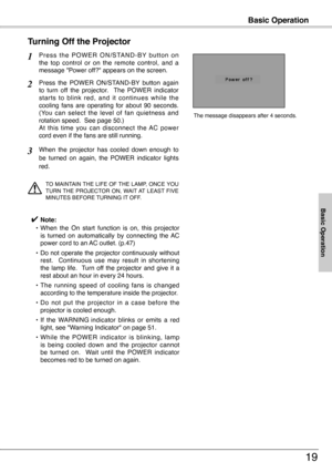 Page 19
Basic Operation
19
P r e s s  t h e  P O W E R  O N / S TA N D - B Y  b u t t o n  o n the  top  control  or  on  the  remote  control,  and  a message "Power off?" appears on the screen.
Press  the  POWER  ON/STAND-BY  button  again to  turn  off  the  projector.    The  POWER  indicator starts  to  blink  red,  and  it  continues  while  the cooling  fans  are  operating  for  about  90  seconds.  (You  can  select  the  level  of  fan  quietness  and rotation speed.  See page 50.)   At  this...