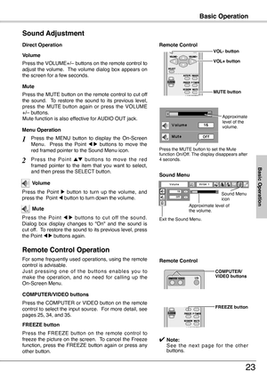 Page 23
Basic Operation
3
Press the VOLUME+/– buttons on the remote control to adjust  the  volume.   The  volume  dialog  box  appears  on the screen for a few seconds.
Press the MUTE button on the remote control to cut off the  sound.    To  restore  the  sound  to  its  previous  level, press  the  MUTE button  again  or  press  the  VOLUME +/– buttons.Mute function is also effective for AUDIO OUT jack.
Volume
Mute
Direct Operation
Sound Adjustment
1
2
Press  the  MENU  button  to  display  the...