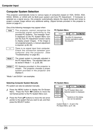 Page 26
Computer Input
6
Computer System Selection
This  projector  automatically  tunes  to  various  types  of  computers  based  on  VGA,  SVGA,  XGA, SXGA,  WXGA,  or  UXGA  with  its  Multi-scan  system  and  Auto  PC  Adjustment.    If  Computer  is selected  as  a  signal  source,  this  projector  automatically  detects  the  signal  format  and  tunes  to project  a  proper  image  without  any  additional  setting.  (Signal  formats  provided  in  this  projector  is shown on page 61.)
One of the...