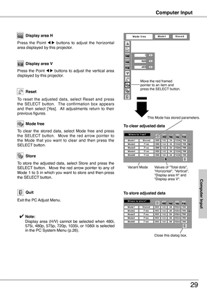 Page 29
Computer Input
Press  the  Point 7  8  buttons  to  adjust  the  horizontal area displayed by this projector.
Display area H
Press  the  Point 7  8  buttons  to  adjust  the  vertical  area displayed by this projector.
Display area V
Reset
Store
Exit the PC Adjust Menu.
Quit
To  store  the  adjusted  data,  select  Store  and  press  the SELECT  button.    Move  the  red  arrow  pointer  to  any  of Mode 1 to 5 in which you want to store and then press the SELECT button.
To  reset  the  adjusted  data,...