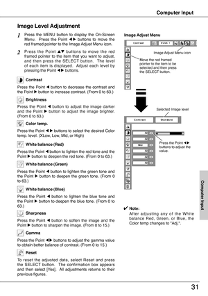 Page 31
31
Computer Input
Press  the  MENU  button  to  display  the  On-Screen Menu.    Press  the  Point 7  8  buttons  to  move  the red framed pointer to the Image Adjust Menu icon.
P r e s s  t h e  P o i n t e d  b u t t o n s  t o  m o v e  t h e  r e d framed  pointer  to  the  item  that  you  want  to  adjust, and  then  press  the  SELECT  button.    The  level of  each  item  is  displayed.    Adjust  each  level  by pressing the Point 7 8 buttons.
Image Level Adjustment
1
2
Move the red framed...