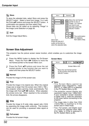 Page 32
Computer Input
3
Store
Exit the Image Adjust Menu.
Quit
To  store  the  adjusted  data,  select  Store  and  press  the SELECT  button.    Select  a  level  from  Image  1  to  4  with the Point ed buttons and press the SELECT button.  A confirmation box appears and then select [Yes].Stored  data  can  be  called  up  by  selecting  "Image"  in the Image Level Selection on page 30.
This  projector  has  the  picture  screen  resize  function,  which  enables  you  to  customize  the  image...