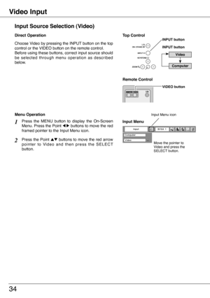 Page 34
Video Input
34
Choose Video by pressing the INPUT button on the top control or the VIDEO button on the remote control.Before using these buttons, correct input source should be  selected  through  menu  operation  as  described below.
Input Source Selection (Video)
Direct Operation
Video
INPUT button
Remote Control 
Top ControlINPUT button
VIDEO button
Computer 
Press  the  MENU  button  to  display  the  On-Screen Menu. Press the Point 7 8 buttons to move the red framed pointer to the Input Menu icon....