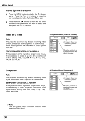 Page 36
Video Input
36
Press  the  MENU  button  to  display  the  On-Screen Menu.    Press  the  Point 7  8  buttons  to  move  the red framed pointer to the AV System Menu icon.
Video System Selection
Press  the  Point ed buttons  to move  the  red  arrow pointer  to  the  system  that  you  want  to  select  and then press the SELECT button.
1
2
If  the  projector  cannot  reproduce  proper  video  image, it  is  necessary  to  select  a  specific  broadcast  signal f o r m a t  a m o n g  PA L ,  S E C A M...