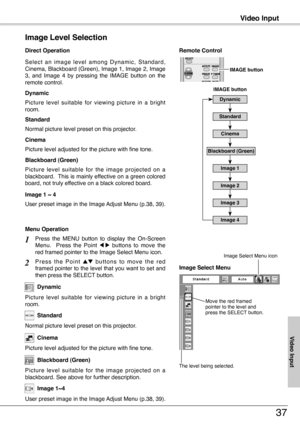 Page 37
Video Input
37
S e l e c t  a n  i m a g e  l e v e l  a m o n g  D y n a m i c ,  S t a n d a r d , Cinema, Blackboard (Green), Image 1, Image , Image 3,  and  Image  4  by  pressing  the  IMAGE  button  on  the remote control.
Normal picture level preset on this projector.
Picture level adjusted for the picture with fine tone.
Standard
Cinema
Image 1 ~ 4
Image Level Selection 
Direct Operation
Blackboard (Green)
Picture  level  suitable  for  the  image  projected  on  a blackboard.  This is...