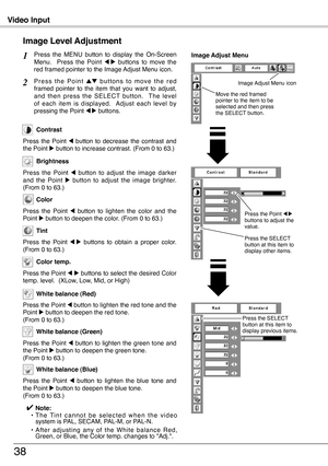 Page 38
Video Input
38
Press  the  MENU  button  to  display  the  On-Screen Menu.    Press  the  Point 7  8  buttons  to  move  the red framed pointer to the Image Adjust Menu icon.
P r e s s  t h e  P o i n t e d  b u t t o n s  t o  m o v e  t h e  r e d framed  pointer  to  the  item  that  you  want  to  adjust, and  then  press  the  SELECT  button.    The  level of  each  item  is  displayed.    Adjust  each  level  by pressing the Point 7 8 buttons.
Image Level Adjustment
1
2
Image Adjust Menu
Press...