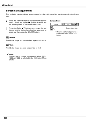 Page 40
Video Input
40
This  projector  has  the  picture  screen  resize  function,  which  enables  you  to  customize  the  image size.
Press  the  MENU  button  to  display  the  On-Screen Menu.    Press  the  Point 7  8  buttons  to  move  the red framed pointer to the Screen Menu icon.
Press  the  Point ed  buttons  and  move  the  red framed  pointer  to  the  function  that  you  want  to select and then press the SELECT button.
Provide the image at a wide screen ratio of 16:9.
Wide
Provide the image at...