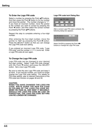 Page 44
Setting
44
To Enter the Logo PIN code
Select  a  number  by  pressing  the  Point ed  buttons. And then press the Point 8 button to fix the number and move the pointer.  The number changes to "✳".  If  you  fixed  an  incorrect  number,  move  the  pointer to  the  number  you  want  to  correct  by  pressing  the Point 7  button,  and  then  select  the  correct  number by pressing the Point ed buttons.
Repeat  this  step  to  complete  entering  a  four-digit number.
A f t e r  e n t e r i n g...