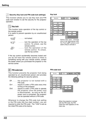 Page 48
Setting
48
Key lock
Security (Key lock and PIN code lock settings)
T h i s  f u n c t i o n  a l l o w s  y o u  t o  u s e  K e y  l o c k  a n d  P I N code  lock  function  to  set  the  security  for  the  projector operation.
This  function  locks  operation  of  the  top  control  or the remote control.It  is  useful  to  prevent  operation  by  an  unauthorized person.
. . . . . . not locked.
. . . . . . lock  the  operation  of  the  top c o n t r o l .  To  u n l o c k ,  u s e  t h e remote...