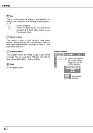 Page 50
Setting
50
This  function  is  used  to  reset  the  lamp  replacement counter.  When replacing the projection lamp, reset the lamp  replacement  counter  by  using  this  function.    See page 55 for operation.
Lamp counter 
Factory default
This  function  returns  all  setting  values  except  for  the user  logo,  PIN  code  lock,  Logo  PIN  code  lock,  and  the lamp counter to the factory default settings.
This  function  provides  the  following  alternatives  in  the cooling  fans'...