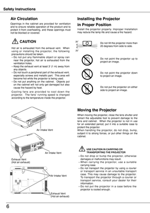 Page 6
Safety Instructions
6
Openings  in  the  cabinet  are  provided  for  ventilation and  to  ensure  reliable  operation  of  the  product  and  to protect  it  from  overheating,  and  these  openings  must not be blocked or covered. 
 CAUTION
Hot  air  is  exhausted  from  the  exhaust  vent.    When u s i n g  o r  i n s t a l l i n g  t h e  p r o j e c t o r,  t h e  f o l l o w i n g precautions should be taken. – Do  not  put  any  flammable  object  or  spray  can near  the  projector,  hot  air...