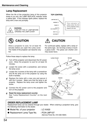 Page 54
Maintenance and Cleaning
54
When  the  life  of  the  projection  lamp  of  this  projector draws  to  an  end,  the  LAMP  REPLACE  indicator  emits a yellow light.  If this indicator lights yellow, replace the lamp with a new one promptly.
Lamp Replacement
WARNING:TURN OFF THE  UV  LAMP  BEFORE OPENING  THE LAMP COVER
TOP CONTROL
For continued safety, replace with a lamp of the same type.  Do not drop a lamp or touch a  glass  bulb!    The  glass  can  shatter  and may cause injury.
Allow  a...