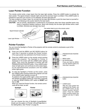 Page 13
1

Spotlight
Pointer	Function
Pointer
Laser	Pointer	Function
LASER	button
PRESENTATION	POINTER	
button
This	remote	 control	emits	a	laser	 beam	 from	the	laser	 light	window.	 Press	the	LASER	 button	to	activate	 the	
laser	pointer.	 The	signal	 emission	 indicator	lights	red	and	 the	red	 laser	 beam	 is	emitted.	 If	the	 LASER	 button	is	
pressed	for	more	than	one	minute	or	if	it	is	released,	the	laser	light	goes	off.
The	laser	emitted	is	a	Class	II	laser.	Do	not	look	into	the	laser	light	window...