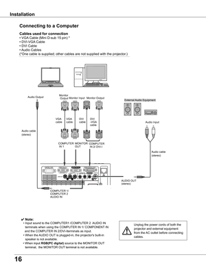 Page 16
16

Installation
Connecting	to	a	Computer
Unplug	the	power	cords	of	both	the	
projector	and	external	equipment	
from	the	AC	outlet	before	connecting	
cables.
Cables	used	for	connection	
•	VGA	Cable	(Mini	D-sub	15	pin)	*
•	DVI-VGA 	Cable	
•	DVI	Cable	
•	Audio	Cables
(*One	cable	is	supplied;	other	cables	are	not	supplied	with	the	projector.)
✔ Note:
	 •	Input	sound	to	the	COMPUTER1	/COMPUTER	2		 AUDIO	IN	
terminals	when	using	the	COMPUTER	IN	1/	COMPONENT 	IN
				and	the	COMPUTER	IN	2/DVI-Iterminals	as...