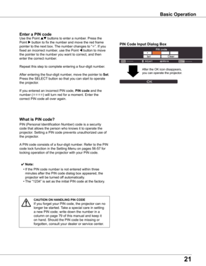 Page 21
1

what	is	PIN	code?
PIN	(Personal	Identification	Number)	code	is	a	security	
code	that	allows	the	person	who	knows	it	to	operate	the	
projector.	Setting	a	PIN	code	prevents	unauthorized	use	of	
the	projector.
A	PIN	code	consists	of	a	four-digit	number.	Refer	to	the	PIN	
code	lock	function	in	the	Setting	Menu	on	pages	56-57	for	
locking	operation	of	the	projector	with	your	PIN	code.
Enter	a	PIN	code
Use	the	Point	ed	buttons	to	enter	a	number.	Press	the	
Point	8	button	to	fix	the	number	and	move	the...