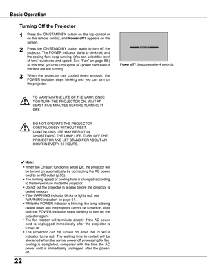 Page 22


TO	MAINTAIN	THE	LIFE	OF	THE	LAMP,	ONCE	
YOU	TURN	 THE	PROJECTOR	ON,	WAIT 	AT 	
LEAST 	FIVE	MINUTES	BEFORE	 TURNING	IT	
OFF.
Power	off?	disappears	after	4	seconds.
Turning	Off	the	Projector
Press	the	ON/STAND-BY 	button	 on	the	 top	control	 or	
on	the	 remote	 control,	 and	Power	off?	appears	 on	the	
screen.
Press 	the 	ON/STAND-BY 	button 	again 	to 	turn 	off 	the	
projector.	 The	POWER	 indicator	 starts	to	blink	 red,	and	
the	cooling	 fans	keep	 running.	 (You	can	select	 the	level	
of...