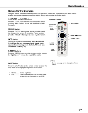 Page 27
7

Basic	Operation
Remote	Control	Operation
Using	the	remote	control	for	some	frequently	used	operations	is	advisable.	Just	pressing	one	of	the	buttons	
enables	you	to	make	the	desired	operation	quickly	without	calling	up	the	On-Screen	Menu.
Press	the	COMPUTER	and	VIDEO	buttons	on	the	remote	
control	to	select	the	input	source.	See	pages	29-30,39-40	
for	details.
COMPUTER	and	VIDEO	buttons
Press	the	FREEZE	button	on	the	remote	control	to	freeze	
the	picture	on	the	screen.	To	cancel	the	Freeze...