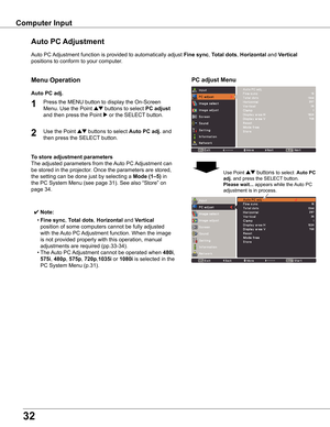 Page 32


Computer	Input
Auto	PC	Adjustment	function	is	provided	to	automatically	adjust	Fine	sync,	Total	dots,	Horizontal	and	Vertical	
positions	to	conform	to	your	computer.
PC	adjust	Menu
Auto	PC	 Adjustment
To	store	adjustment	parameters
The	adjusted	parameters	from	the	 Auto	PC	Adjustment	can	
be	stored	in	the	projector.	Once	the	parameters	are	stored,	
the	setting	can	be	done	just	by	selecting	a	Mode	(1–5)	in	
the	PC	System	Menu	(see	page	31).	See	also	“Store”	on	
page	34.
✔ Note:
	 •	Fine	sync,...