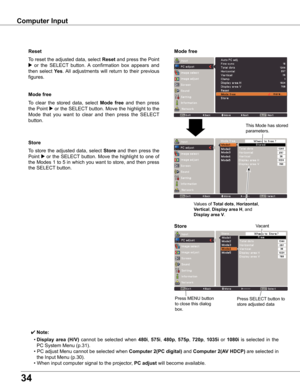 Page 34
4

Computer	Input
Store
To	store	 the	adjusted	 data,	select	Store	and	 then	press	 the	
Point	8	or	 the	 SELECT 	button.	 Move	 the	highlight	 to	one	 of	
the	Modes	 1	to	 5	in	 which	 you	want	 to	store,	 and	then	 press	
the	SELECT 	button.
Mode	free
To	clear	 the	stored	 data,	select	Mode	 free	and	 then	 press	
the	Point	8	or	 the	 SELECT 	button.	 Move	the	highlight	 to	the	
Mode 	that 	you 	want 	to 	clear 	and 	then 	press 	the 	SELECT 	
button.
✔ Note:
	 •	Display	 area	(H/V)	cannot	 be...