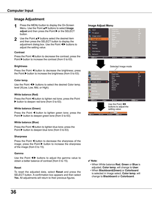 Page 36
6

Computer	Input
Image	Adjust	Menu
Image	Adjustment
Reset
Press	the	MENU	button	to	display	the	On-Screen	
Menu.	Use	the	Point	ed	buttons	to	select	Image	
adjust	and	then	press	the	Point	8 or	the	SELECT 	
button.
1
Use	the	Point	ed	buttons	select	the	desired	item	
and	then	press	the	SELECT 	button	to	display	the	
adjustment	dialog	box.	Use	the	Point	7 8	buttons	to	
adjust	the	setting	value.
✔ Note:
•	When	White	balance	Red,	Green	or	Blue	is		
		adjusted,	Color	temp .	will	change	to	User.
•...