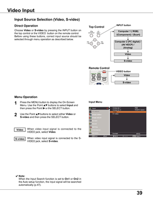 Page 39
9

Choose	Video	or	S-video	by	 pressing	 the	INPUT 	button	 on	
the	top	control	or	the	VIDEO		button	on	the	remote	control.
Before	 using	these	 buttons,	 correct	input	source	 should	be	
selected	through	menu	operation	as	described	below.
1

Input	Menu
Input	Source	Selection	(Video,	S-video)
Video	Input
Direct	Operation
Menu	Operation
When	video 	input 	signal 	is 	connected 	to 	the	
VIDEO	jack,	select	Video.Video
When	 video	input	signal	 is	connected	 to	the	 S-
VIDEO	jack,	select...