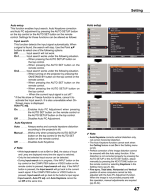 Page 47
47

Setting
✔ Note:
	 •	Auto	Keystone	corrects	vertical	distortion	only,	
not	correct	horizontal	distortion.
	 •	The	Auto	Keystone	function	cannot	work	when	
the	Ceiling	feature	is	set	On	in	the	Setting	menu	
(p.52).
	 •	Perfect	correction	of	the	image	distortion	cannot	
be	ensured	with	the	 Auto	setup	function.	If	the	
distortion	is	not	corrected	properly	by	pressing	the	
AUTO	SETUP	or	the	AUTO	SET 	button,	adjust	
manually	by	pressing	the	KEYSTONE	button	on	
the	remote	control	or	selecting	Keystone	in...