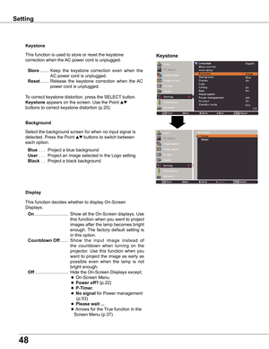 Page 48
48

Keystone
This	function	is	used	to	store	or	reset	the	keystone	
correction	when	the	AC	power	cord	is	unplugged.	
	Store	.......	Keep 	the 	keystone 	correction 	even 	when 	the	
AC	power	cord	is	unplugged.
	Reset	.......	Release	 the	keystone	 correction	 when	the	AC	
power	cord	is	unplugged.
To	correct	keystone	distortion,	press	the	SELECT 	button.	
Keystone	appears	on	the	screen.	Use	the	Point	ed		
buttons	to	correct	keystone	distortion	(p.25).
Background
Select	the	background	screen	for	when	no...