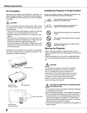 Page 6
6

Safety	Instructions
Openings	in	the	 cabinet	 are	provided	 for	ventilation.	 To	
ensure	reliable	 operation	 of	the	 product	 and	to	protect	 it	
from	overheating,	 these	openings	 must	not	be	blocked	
or	covered.	
	CAUTION
Hot	 air	is	exhausted	 from	the	exhaust	 vent.	When	 using	
or	installing 	the 	projector, 	the 	following 	precautions	
should	be	taken.	
–	Do	 not	put	any	 flammable	 object	or	spray	 can	near	 the	
projector,	hot	air	is	exhausted	from	the	air	vents.
–	Keep	the	exhaust	vent	at...