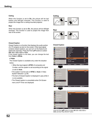 Page 52
5

Setting
Ceiling	
Rear	
Ceiling
When	this 	function 	is 	set 	to 	On,	 the 	picture 	will 	be 	top/
bottom 	and 	left/right 	reversed. 	This 	function 	is 	used 	to	
project	the	image	from	a	ceiling-mounted	projector.
Rear
When	 this	function	 is	set	 to	On,	the	 picture	 will	be	left/right	
reversed. 	This 	function 	is 	used 	to 	project 	the 	image 	from	
rear	of	the	screen.
Closed	Caption
Closed caption   more...
Closed	Caption
Closed	Caption	is	a	function	that	displays	the	audio	portion
of	a...