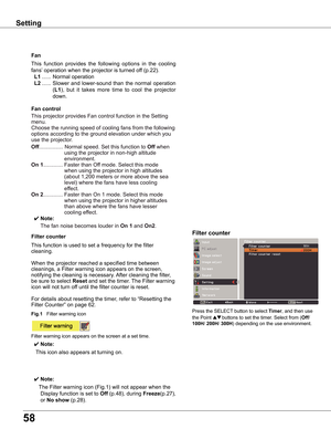 Page 58
58

This	function 	provides 	the 	following 	options 	in 	the 	cooling	
fans’ 	operation	when	the	projector	is	turned	off	(p.22).
	L1	......	Normal	operation
	L	......	Slower	 and	lower-sound	 than	the	normal	 operation	
(L1),	but 	it 	takes 	more 	time 	to 	cool 	the 	projector	
down.
Fan
Setting
This	projector	provides	Fan	control	function	in	the	Setting	
menu.
Choose	the	running	speed	of	cooling	fans	from	the	following	
options	according	to	the	ground	elevation	under	which	you	
use	the...