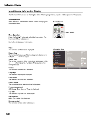 Page 60
60

Input	Source	Information	Display
The	Information	Menu	is	used	for	checking	the	status	of	the	image	signal	being	projected	and	the	operation	of	the	projector.
H-sync	freq .
V-sync	freq .
Lamp	counter
Information	Menu
The	horizontal	frequency	of	the	input	signal	is	displayed	in	
KHz,	or	-	-	-	-	-	when	no	signal.
The	vertical	frequency	of	the	input	signal	is	displayed	in	Hz,	
or	-	-	-	-	-		when	no	signal.	Numbers	of	Hz	doubles	when	
during	Interlace.
The	cumulative	lamp	operating	time	is	displayed....